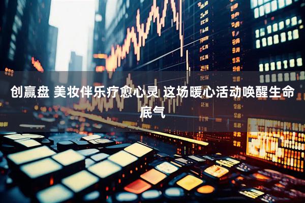 创赢盘 美妆伴乐疗愈心灵 这场暖心活动唤醒生命底气