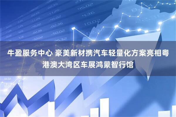 牛盈服务中心 豪美新材携汽车轻量化方案亮相粤港澳大湾区车展鸿蒙智行馆