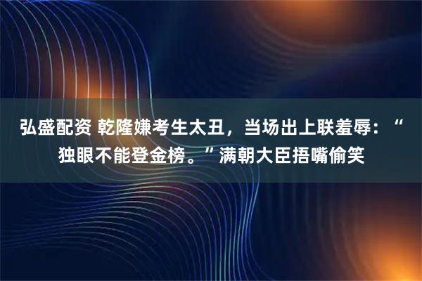 弘盛配资 乾隆嫌考生太丑，当场出上联羞辱：“独眼不能登金榜。”满朝大臣捂嘴偷笑