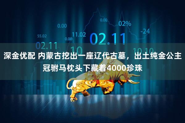 深金优配 内蒙古挖出一座辽代古墓，出土纯金公主冠驸马枕头下藏着4000珍珠