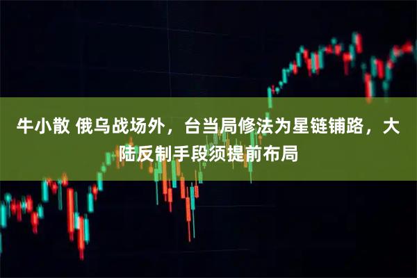 牛小散 俄乌战场外，台当局修法为星链铺路，大陆反制手段须提前布局